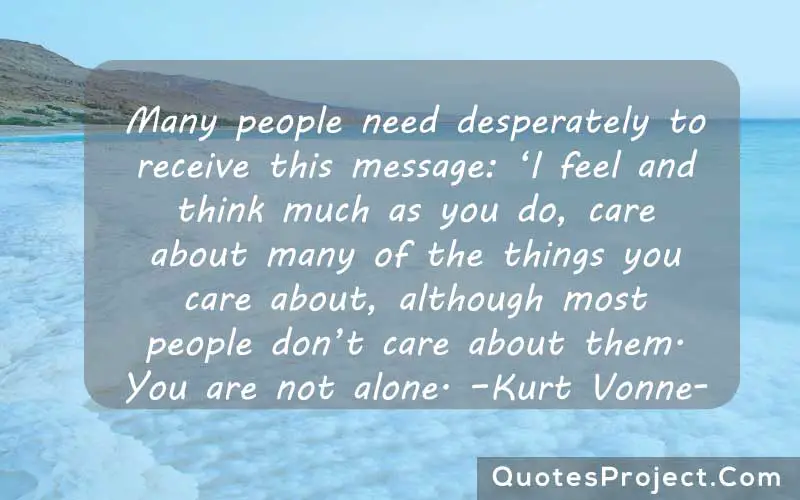 Many people need desperately to receive this message: ‘I feel and think much as you do, care about many of the things you care about, although most people don’t care about them. You are not alone. –Kurt Vonnegut