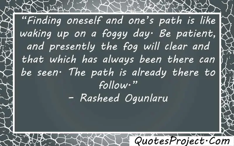 “Finding oneself and one’s path is like waking up on a foggy day. Be patient, and presently the fog will clear and that which has always been there can be seen. The path is already there to follow.” – Rasheed Ogunlaru  quotes about finding yourself and happiness