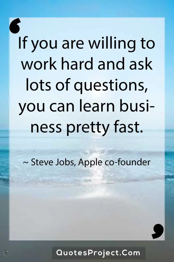 If you are willing to work hard and ask lots of questions you can learn business pretty fast. Steve Jobs Apple co founder