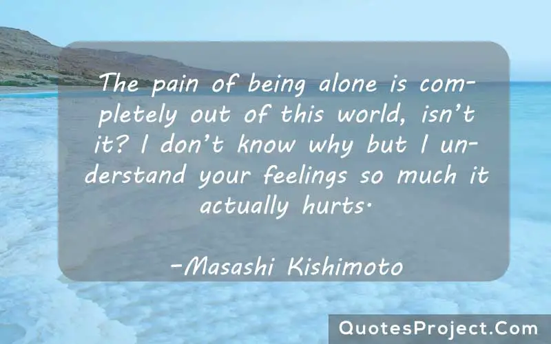 The pain of being alone is completely out of this world, isn’t it? I don’t know why but I understand your feelings so much it actually hurts. –Masashi Kishimoto
