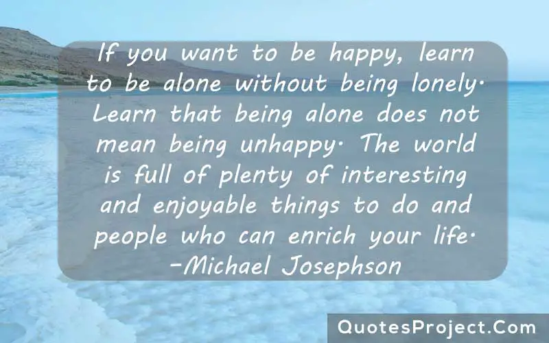 If you want to be happy, learn to be alone without being lonely. Learn that being alone does not mean being unhappy. The world is full of plenty of interesting and enjoyable things to do and people who can enrich your life. –Michael Josephson   alone quotes for man