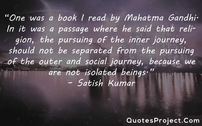 “One was a book I read by Mahatma Gandhi. In it was a passage where he said that religion, the pursuing of the inner journey, should not be separated from the pursuing of the outer and social journey, because we are not isolated beings.” – Satish Kumar finding yourself funny quotes