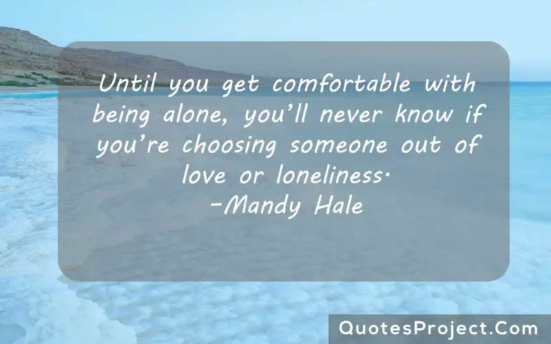 Until you get comfortable with being alone, you’ll never know if you’re choosing someone out of love or loneliness. –Mandy Hale  alone quotes positive