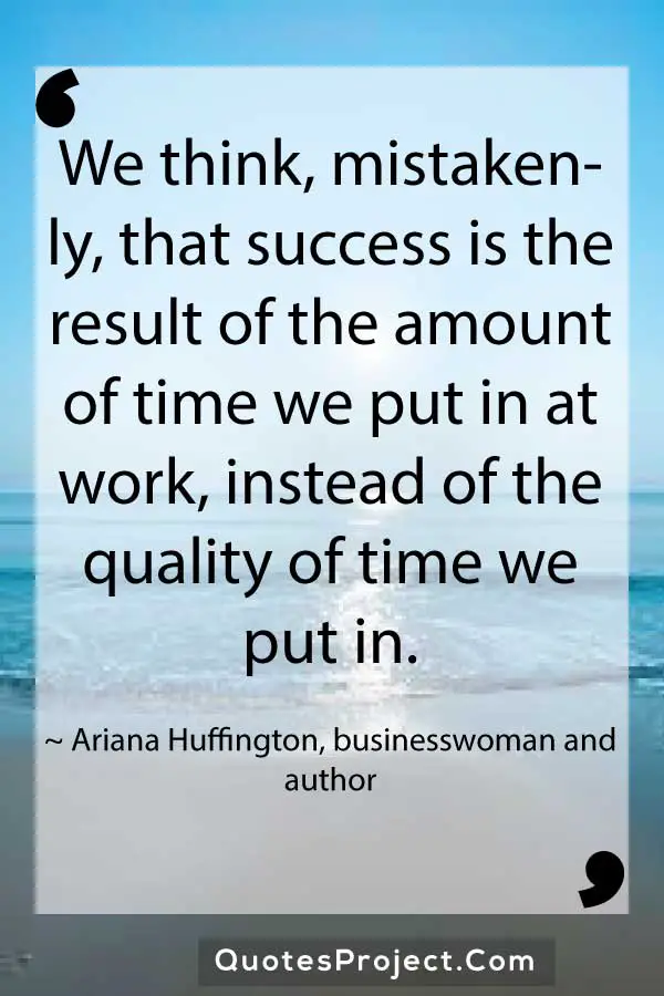 We think mistakenly that success is the result of the amount of time we put in at work instead of the quality of time we put in. Ariana Huffington businesswoman and author