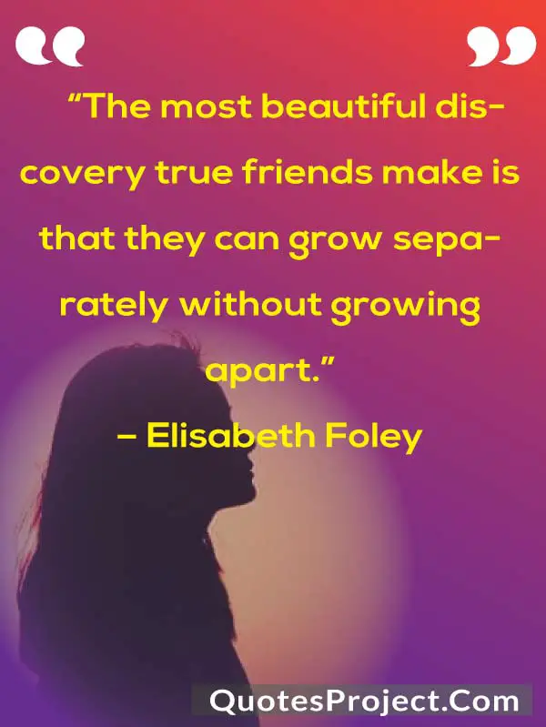 “The most beautiful discovery true friends make is that they can grow separately without growing apart.”
– Elisabeth Foley
Friendship Quotes