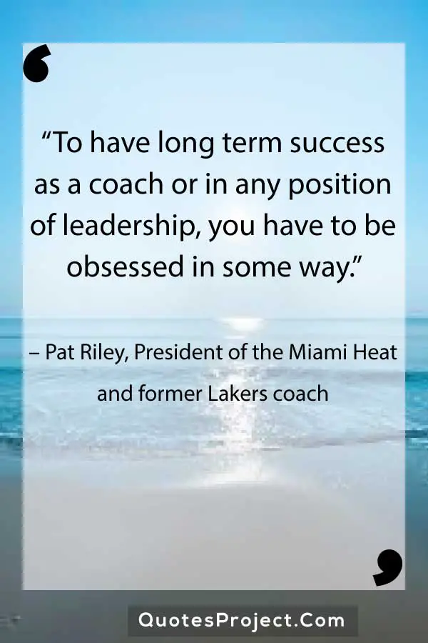 “To have long term success as a coach or in any position of leadership, you have to be obsessed in some way.” – Pat Riley, President of the Miami Heat and former Lakers coach
Leadership Quotes