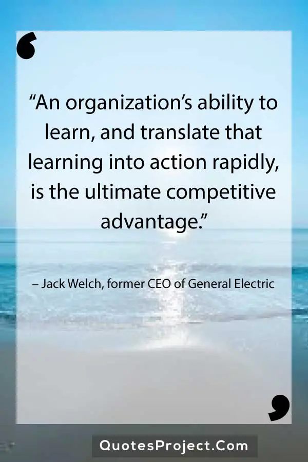 “An organization’s ability to learn, and translate that learning into action rapidly, is the ultimate competitive advantage.” – Jack Welch, former CEO of General Electric