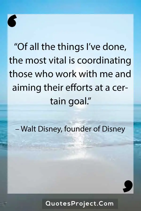 Leadership Quotes  “Of all the things I’ve done, the most vital is coordinating those who work with me and aiming their efforts at a certain goal.” – Walt Disney, founder of Disney