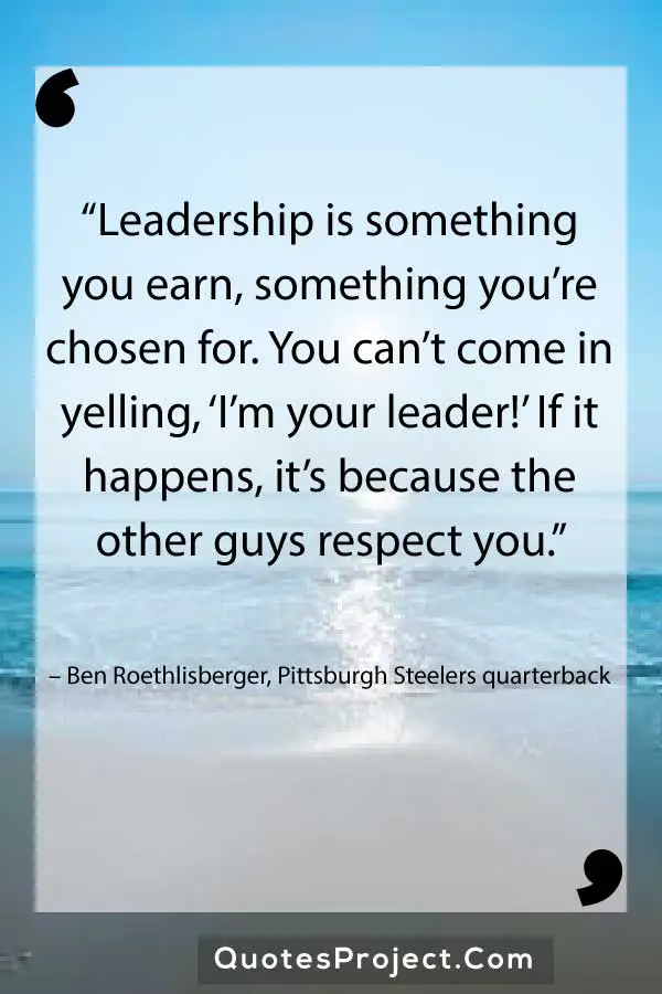 “Leadership is something you earn, something you’re chosen for. You can’t come in yelling, ‘I’m your leader!’ If it happens, it’s because the other guys respect you.” – Ben Roethlisberger, Pittsburgh Steelers quarterback


Leadership Quotes