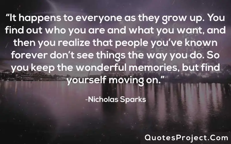 “It happens to everyone as they grow up. You find out who you are and what you want, and then you realize that people you’ve known forever don’t see things the way you do. So you keep the wonderful memories, but find yourself moving on.” ― Nicholas Sparks
Life Lesson Quotes
